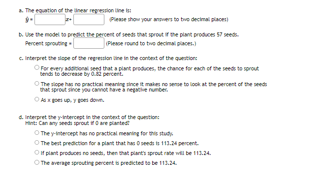 a. The equation of the linear regression line is:
ŷ=
x+
(Please show your answers to two decimal places)
b. Use the model to predict the percent of seeds that sprout if the plant produces 57 seeds.
(Please round to two decimal places.)
Percent sprouting =
c. Interpret the slope of the regression line in the context of the question:
For every additional seed that a plant produces, the chance for each of the seeds to sprout
tends to decrease by 0.82 percent.
The slope has no practical meaning since it makes no sense to look at the percent of the seeds
that sprout since you cannot have a negative number.
As x goes up, y goes down.
d. Interpret the y-intercept in the context of the question:
Hint: Can any seeds sprout if 0 are planted?
O The y-intercept has no practical meaning for this study.
The best prediction for a plant that has 0 seeds is 113.24 percent.
O If plant produces no seeds, then that plant's sprout rate will be 113.24.
The average sprouting percent is predicted to be 113.24.