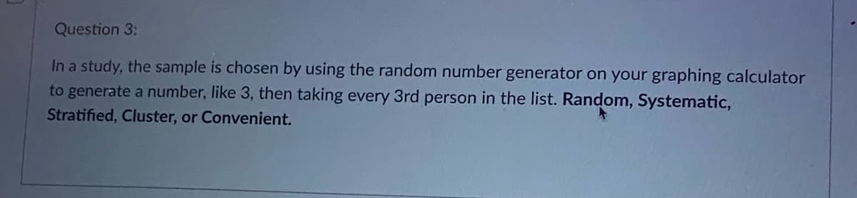 Question 3:
In a study, the sample is chosen by using the random number generator on your graphing calculator
to generate a number, like 3, then taking every 3rd person in the list. Random, Systematic,
Stratified, Cluster, or Convenient.