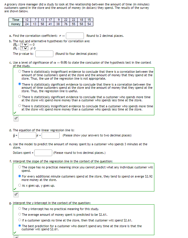 A grocery store manager did a study to look at the relationship between the amount of time (in minutes)
customers spend in the store and the amount of money (in dollars) they spend. The results of the survey
are shown below.
Time 12
Money 24
7 13 17
13
De
9
58 41 38 76 55 58
22 22 18 15
54
a. Find the correlation coefficient: r =
b. The null and alternative hypotheses for correlation are:
Ho: ?
|=0
H₁: ? #0
The p-value is:
(Round to four decimal places)
c. Use a level of significance of a = 0.05 to state the conclusion of the hypothesis test in the context
of the study.
Ca
Round to 2 decimal places.
There is statistically insignificant evidence to conclude that there is a correlation between the
amount of time customers spend at the store and the amount of money that they spend at the
store. Thus, the use of the regression line is not appropriate.
There is statistically significant evidence to conclude that there is a correlation between the
amount of time customers spend at the store and the amount of money that they spend at the
store. Thus, the regression line is useful.
There is statistically significant evidence to conclude that a customer who spends more time
at the store will spend more money than a customer who spends less time at the store.
d. The equation of the linear regression line is:
ŷ =
There is statistically insignificant evidence to conclude that a customer who spends more time
at the store will spend more money than a customer who spends less time at the store.
+ I
(Please show your answers to two decimal places)
e. Use the model to predict the amount of money spent by a customer who spends 3 minutes at the
store.
Dollars spent =
(Please round to two decimal places.)
f. Interpret the slope of the regression line in the context of the question:
The slope has no practical meaning since you cannot predict what any individual customer will
spend.
For every additional minute customers spend at the store, they tend to spend on averge $2.92
more money at the store.
As x goes up, y goes up.
g. Interpret the y-intercept in the context of the question:
The y-intercept has no practical meaning for this study.
The average amount of money spent is predicted to be $2.61.
If a customer spends no time at the store, then that customer will spend $2.61.
The best prediction for a customer who doesn't spend any time at the store is that the
customer will spend $2.61.