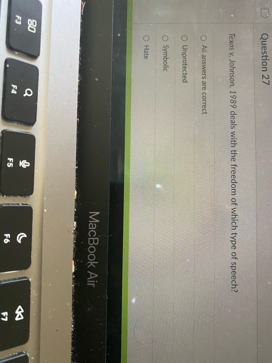 80
F3
Question 27
Texas v. Johnson, 1989 deals with the freedom of which type of speech?
O All answers are correct
O Unprotected
O Symbolic
O Hate
Q
F4
F5
MacBook Air
F6
公
F7