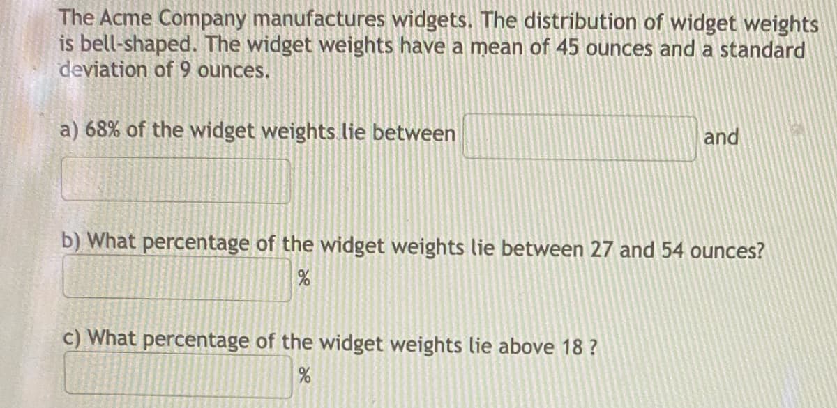 The Acme Company manufactures widgets. The distribution of widget weights
is bell-shaped. The widget weights have a mean of 45 ounces and a standard
deviation of 9 ounces.
a) 68% of the widget weights lie between
and
b) What percentage of the widget weights lie between 27 and 54 ounces?
%
c) What percentage of the widget weights lie above 18 ?
%