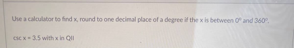 Use a calculator to find x, round to one decimal place of a degree if the x is between 0° and 360°.
CSC X = 3.5 with x in QII
