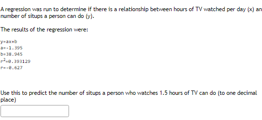 A regression was run to determine if there is a relationship between hours of TV watched per day (x) an
number of situps a person can do (y).
The results of the regression were:
y=ax+b
a=-1.395
b=38.945
r²-0.393129
r=-0.627
Use this to predict the number of situps a person who watches 1.5 hours of TV can do (to one decimal
place)