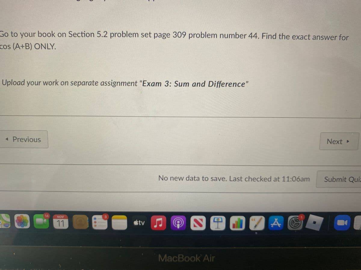 Go to your book on Section 5.2 problem set page 309 problem number 44. Find the exact answer for
cos (A+B) ONLY.
Upload your work on separate assignment "Exam 3: Sum and Difference"
« Previous
Next
No new data to save. Last checked at 11:06am
Submit Quiz
14
NOV
11
tv
MacBook Air
