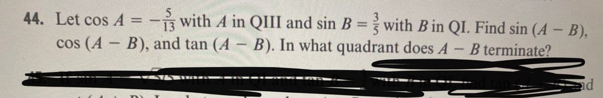 44. Let cos A
5.
R with A in QIII and sin B = with B in QI. Find sin (A - B),
13
cos (A B), and tan (A B). In what quadrant does A- B terminate?
