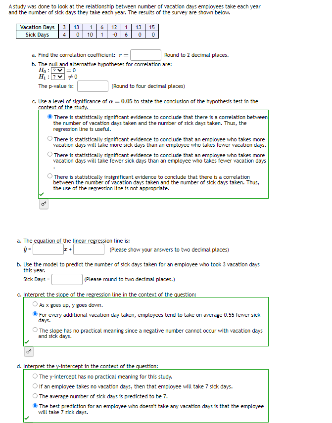 A study was done to look at the relationship between number of vacation days employees take each year
and the number of sick days they take each year. The results of the survey are shown below.
Vacation Days 3 13 1 6 12 1 13
4 0 10 1-0
Sick Days
0
15
0
a. Find the correlation coefficient: r =
b. The null and alternative hypotheses for correlation are:
Ho: ? ✓=0
H₁: ?
#0
The p-value is:
C
(Round to four decimal places)
c. Use a level of significance of a = 0.05 to state the conclusion of the hypothesis test in the
context of the study.
Round to 2 decimal places.
There is statistically significant evidence to conclude that there is a correlation between
the number of vacation days taken and the number of sick days taken. Thus, the
regression line is useful.
There is statistically significant evidence to conclude that an employee who takes more
vacation days will take more sick days than an employee who takes fewer vacation days.
There is statistically significant evidence to conclude that an employee who takes more
vacation days will take fewer sick days than an employee who takes fewer vacation days
a. The equation of the linear regression line is:
ŷ=
I+
There is statistically insignificant evidence to conclude that there is a correlation
between the number of vacation days taken and the number of sick days taken. Thus,
the use of the regression line is not appropriate.
(Please show your answers to two decimal places)
b. Use the model to predict the number of sick days taken for an employee who took 3 vacation days
this year.
Sick Days =
(Please round to two decimal places.)
c. Interpret the slope of the regression line in the context of the question:
As x goes up, y goes down.
For every additional vacation day taken, employees tend to take on average 0.55 fewer sick
days.
The slope has no practical meaning since a negative number cannot occur with vacation days
and sick days.
d. Interpret the y-intercept in the context of the question:
The y-intercept has no practical meaning for this study.
If an employee takes no vacation days, then that employee will take 7 sick days.
The average number of sick days is predicted to be 7.
The best prediction for an employee who doesn't take any vacation days is that the employee
will take 7 sick days.