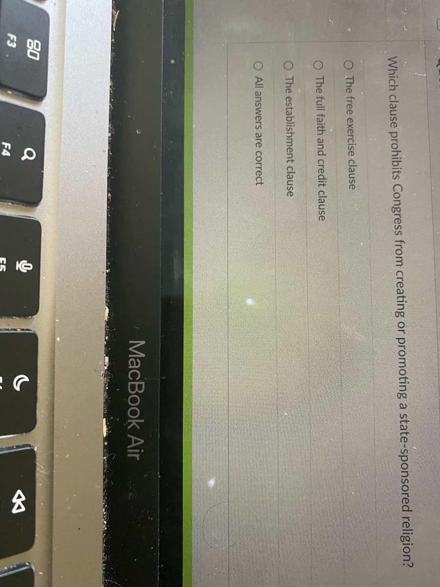 Which clause prohibits Congress from creating or promoting a state-sponsored religion?
F3
O The free exercise clause
O The full faith and credit clause
O The establishment clause
O All answers are correct
80
Q
F4
MacBook Air