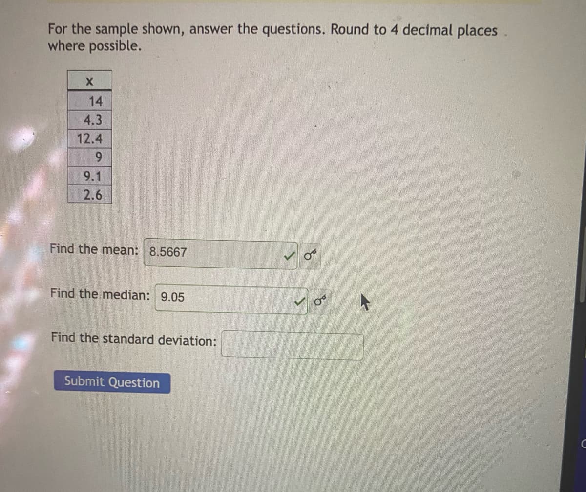 For the sample shown, answer the questions. Round to 4 decimal places
where possible.
X
14
4.3
12.4
9.1
2.6
Find the mean: 8.5667
Find the median: 9.05
Find the standard deviation:
Submit Question
B
с