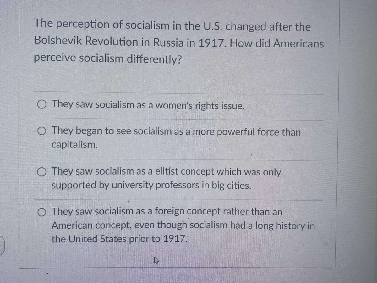 The perception of socialism in the U.S. changed after the
Bolshevik Revolution in Russia in 1917. How did Americans
perceive socialism differently?
O They saw socialism as a women's rights issue.
O They began to see socialism as a more powerful force than
capitalism.
O They saw socialism as a elitist concept which was only
supported by university professors in big cities.
O They saw socialism as a foreign concept rather than an
American concept, even though socialism had a long history in
the United States prior to 1917.