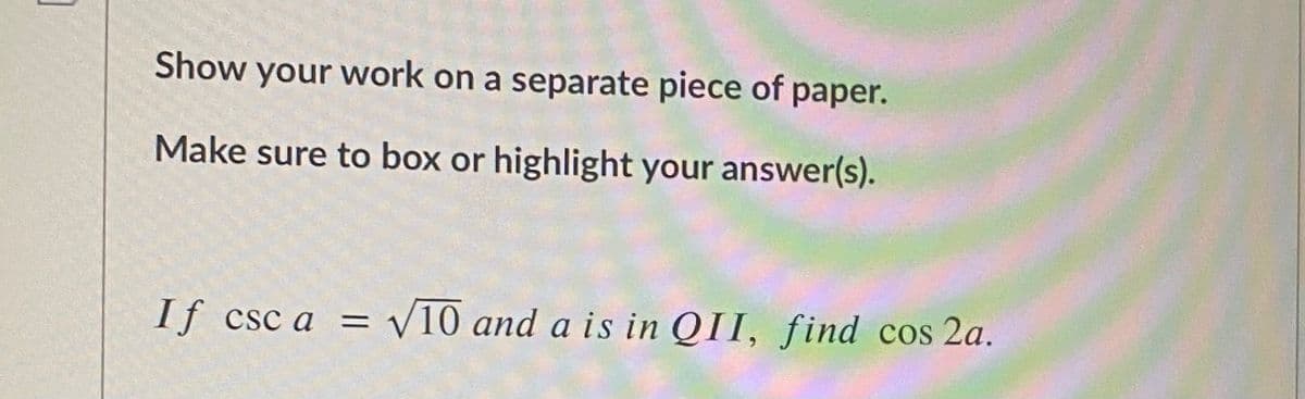 Show your work on a separate piece of paper.
Make sure to box or highlight your answer(s).
If csc a = V10 and a is in QII, find cos 2a.
