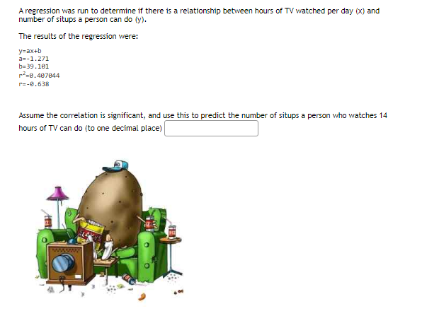 A regression was run to determine if there is a relationship between hours of TV watched per day (x) and
number of situps a person can do (y).
The results of the regression were:
y=ax+b
a=-1.271
b=39.101
²-0.407044
r=-0.638
Assume the correlation is significant, and use this to predict the number of situps a person who watches 14
hours of TV can do (to one decimal place)
Aft