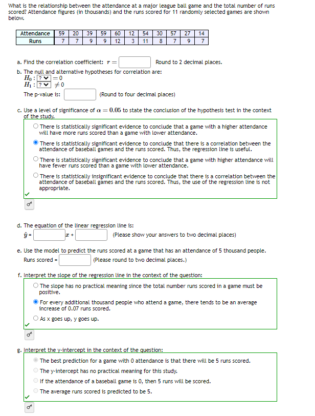 What is the relationship between the attendance at a major league ball game and the total number of runs
scored? Attendance figures (in thousands) and the runs scored for 11 randomly selected games are shown
below.
Attendance 59 20 39 59
Runs
7
7
c. Use a level of significance of
of the study.
CH
60 12 54
3
11
9 9 12
a. Find the correlation coefficient: r =
b. The null and alternative hypotheses for correlation are:
H₂: ?
H₁: ?
#0
The p-value is:
On
30 57
8 7
ON
Round to 2 decimal places.
27 14
9 7
(Round to four decimal places)
= 0.05 to state the conclusion of the hypothesis test in the context
d. The equation of the linear regression line is:
ŷ =
I+
O There is statistically significant evidence to conclude that a game with a higher attendance
will have more runs scored than a game with lower attendance.
There is statistically significant evidence to conclude that there is a correlation between the
attendance of baseball games and the runs scored. Thus, the regression line is useful.
There is statistically significant evidence to conclude that a game with higher attendance will
have fewer runs scored than a game with lower attendance.
There is statistically insignificant evidence to conclude that there is a correlation between the
attendance of baseball games and the runs scored. Thus, the use of the regression line is not
appropriate.
e. Use the model to predict the runs scored at a game that has an attendance of 5 thousand people.
Runs scored =
(Please round to two decimal places.)
(Please show your answers to two decimal places)
f. Interpret the slope of the regression line in the context of the question:
O The slope has no practical meaning since the total number runs scored in a game must be
positive.
g. Interpret the y-intercept in the context of the question:
For every additional thousand people who attend a game, there tends to be an average
increase of 0.07 runs scored.
As x goes up, y goes up.
The best prediction for a game with 0 attendance is that there will be 5 runs scored.
The y-intercept has no practical meaning for this study.
If the attendance of a baseball game is 0, then 5 runs will be scored.
The average runs scored is predicted to be 5.