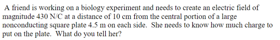 A friend is working on a biology experiment and needs to create an electric field of
magnitude 430 N/C at a distance of 10 cm from the central portion of a large
nonconducting square plate 4.5 m on each side. She needs to know how much charge to
put on the plate. What do you tell her?