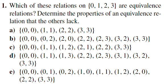 1. Which of these relations on {0, 1, 2, 3} are equivalence
relations? Determine the properties of an equivalence re-
lation that the others lack.
a) {(0, 0), (1, 1), (2, 2), (3, 3)}
b) {(0, 0), (0, 2), (2, 0), (2, 2), (2, 3), (3, 2), (3, 3)}
c) {(0, 0), (1, 1), (1, 2), (2, 1), (2, 2), (3, 3)}
d) {(0, 0), (1, 1), (1, 3), (2, 2), (2, 3), (3, 1), (3, 2),
(3,3)}
e)
{(0, 0), (0, 1), (0, 2), (1, 0), (1, 1), (1, 2), (2, 0),
(2, 2), (3, 3)}