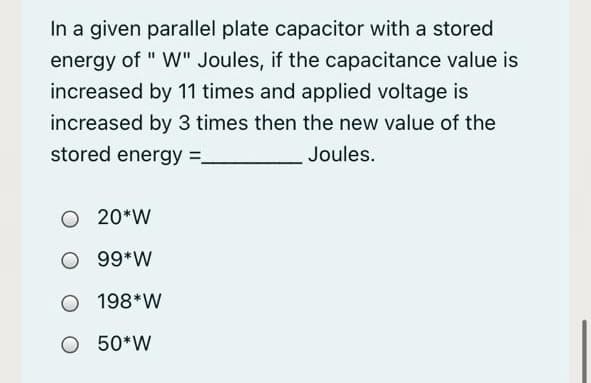 In a given parallel plate capacitor with a stored
energy of " W" Joules, if the capacitance value is
increased by 11 times and applied voltage is
increased by 3 times then the new value of the
stored energy =.
Joules.
O 20*W
O 99*W
O 198*W
O 50*W
