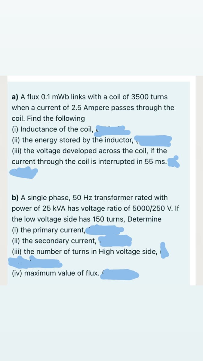 a) A flux 0.1 mWb links with a coil of 3500 turns
when a current of 2.5 Ampere passes through the
coil. Find the following
(i) Inductance of the coil,
(ii) the energy stored by the inductor,
(iii) the voltage developed across the coil, if the
current through the coil is interrupted in 55 ms.
b) A single phase, 50 Hz transformer rated with
power of 25 kVA has voltage ratio of 5000/250 V. If
the low voltage side has 150 turns, Determine
(i) the primary current,
(ii) the secondary current,
(iii) the number of turns in High voltage side,
(iv) maximum value of flux.
