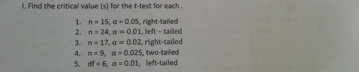 1. Find the critical value (s) for the t-test for each.
1.
n = 15, α = 0.05, right-tailed
2.
n = 24, α = 0.01, left-tailed
3.
n = 17, α=0.02, right-tailed
n=9, α = 0.025, two-tailed
4.
5.
df = 6, α = 0.01, left-tailed