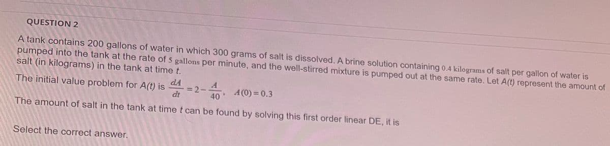 QUESTION 2
A tank contains 200 gallons of water in which 300 grams of salt is dissolved. A brine solution containing 0.4 kilograms of salt per gallon of water is
pumped into the tank at the rate of 5 gallons per minute, and the well-stirred mixture is pumped out at the same rate. Let A(t) represent the amount of
salt (in kilograms) in the tank at time t.
dA
The initial value problem for A(t) is
=2-
dt
40
A(0)=0.3
The amount of salt in the tank at time t can be found by solving this first order linear DE, it is
Select the correct answer.