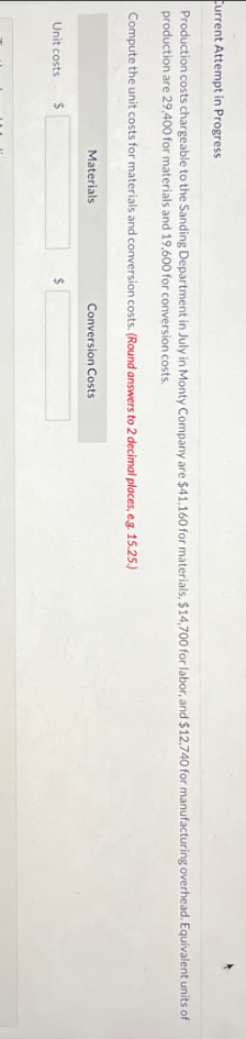 Current Attempt in Progress
Production costs chargeable to the Sanding Department in July in Monty Company are $41,160 for materials, $14,700 for labor, and $12,740 for manufacturing overhead. Equivalent units of
production are 29,400 for materials and 19,600 for conversion costs.
Compute the unit costs for materials and conversion costs. (Round answers to 2 decimal places, e.g. 15.25.)
Unit costs
$
Materials
$
Conversion Costs