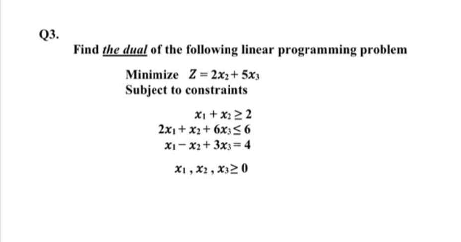 Q3.
Find the dual of the following linear programming problem
Minimize Z=2x2+5x3
Subject to constraints
x1 + x2≥2
2x1+x2+6x3≤6
x1 x2+3x3=4
X1, X2, X3≥0