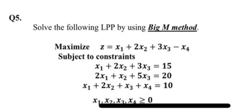 Q5.
Solve the following LPP by using Big M method.
Maximize z = x₁+2x2+3x3x4
Subject to constraints
x1+2x2+3x3 = 15
2x1 + x2+5x3 = 20
x1+ 2x2 + x3 + x4 = 10
X1, X2, X3, X≥0