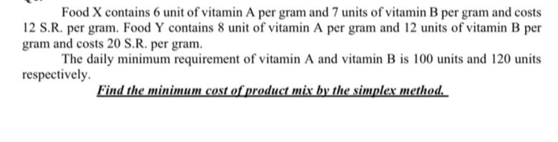 Food X contains 6 unit of vitamin A per gram and 7 units of vitamin B per gram and costs
12 S.R. per gram. Food Y contains 8 unit of vitamin A per gram and 12 units of vitamin B per
gram and costs 20 S.R. per gram.
The daily minimum requirement of vitamin A and vitamin B is 100 units and 120 units
respectively.
Find the minimum cost of product mix by the simplex method.