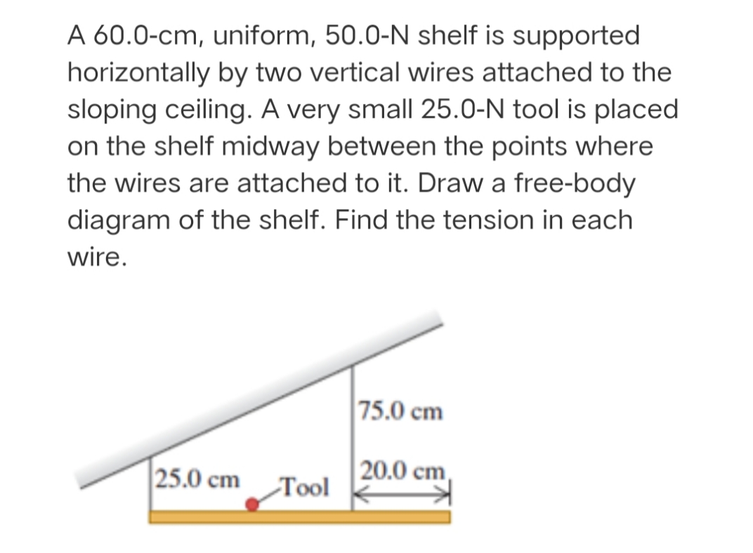 A 60.0-cm, uniform, 50.0-N shelf is supported
horizontally by two vertical wires attached to the
sloping ceiling. A very small 25.0-N tool is placed
on the shelf midway between the points where
the wires are attached to it. Draw a free-body
diagram of the shelf. Find the tension in each
wire.
75.0 cm
25.0 cm
20.0 cm,
Тol
