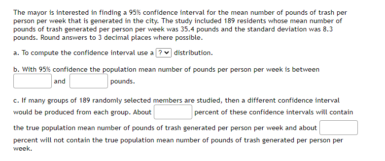 The mayor is interested in finding a 95% confidence interval for the mean number of pounds of trash per
person per week that is generated in the city. The study included 189 residents whose mean number of
pounds of trash generated per person per week was 35.4 pounds and the standard deviation was 8.3
pounds. Round answers to 3 decimal places where possible.
a. To compute the confidence interval use a ? distribution.
b. With 95% confidence the population mean number of pounds per person per week is between
and
pounds.
c. If many groups of 189 randomly selected members are studied, then a different confidence interval
would be produced from each group. About
percent of these confidence intervals will contain
the true population mean number of pounds of trash generated per person per week and about
percent will not contain the true population mean number of pounds of trash generated per person per
week.
