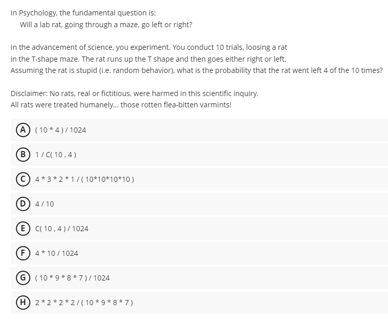 In Psychology, the fundamental question is:
Will a lab rat, going through a maze, go left or right?
In the advancement of science, you experiment. You conduct 10 trials, loosing a rat
in the T-shape maze. The rat runs up the T shape and then goes either right or left.
Assuming the rat is stupid (i.e. random behavior), what is the probability that the rat went left 4 of the 10 times?
Disclaimer: No rats, real or fictitious, were harmed in this scientific inquiry.
All rats were treated humanely... those rotten flea-bitten varmints!
A (10*4)/1024
B1/C(10,4)
C4*3*2*1/(10*10*10*10)
(D) 4/10
E C(10,4)/1024
F4*10/1024
G (10 *9*8*7)/1024
H 2*2*2*2/(10*9*8*7)