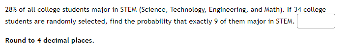 28% of all college students major in STEM (Science, Technology, Engineering, and Math). If 34 college
students are randomly selected, find the probability that exactly 9 of them major in STEM.
Round to 4 decimal places.
