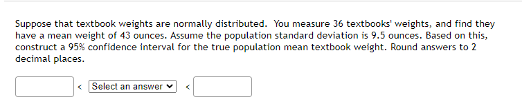 Suppose that textbook weights are normally distributed. You measure 36 textbooks' weights, and find they
have a mean weight of 43 ounces. Assume the population standard deviation is 9.5 ounces. Based on this,
construct a 95% confidence interval for the true population mean textbook weight. Round answers to 2
decimal places.
< Select an answer v
