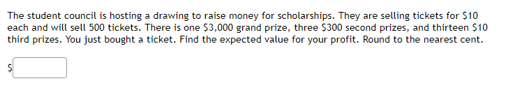 The student council is hosting a drawing to raise money for scholarships. They are selling tickets for $10
each and will sell 500 tickets. There is one $3,000 grand prize, three $300 second prizes, and thirteen $10
third prizes. You just bought a ticket. Find the expected value for your profit. Round to the nearest cent.
%24
