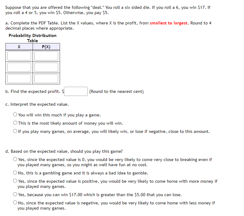 Suppose that you are offered the following "deal." You roll a six sided die. If you roll a 6, you win $17. If
you roll a 4 or 5, you win $5. Otherwise, you pay $5.
a. Complete the PDF Table. List the X values, where X is the profit, from smallest to largest. Round to 4
decimal places where appropriate.
Probability Distribution
Table
P(X)
b. Find the expected profit. $
(Round to the nearest cent)
c. Interpret the expected value.
O You will win this much if you play a game.
This is the most likely amount of money you will win.
O f you play many games, on average, you will likely win, or lose if negative, close to this amount.
d. Based on the expected value, should you play this game?
O Yes, since the expected value is 0, you would be very likely to come very close to breaking even if
you played many games, so you might as well have fun at no cost.
O No, this is a gambling game and it is always a bad idea to gamble.
O Yes, since the expected value is positive, you would be very likely to come home with more money if
you played many games.
O Yes, because you can win $17.00 which is greater than the $5.00 that you can lose.
O No, since the expected value is negative, you would be very likely to come home with less money if
you played many games.
