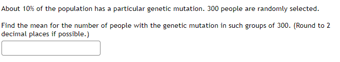 About 10% of the population has a particular genetic mutation. 300 people are randomly selected.
Find the mean for the number of people with the genetic mutation in such groups of 300. (Round to 2
decimal places if possible.)
