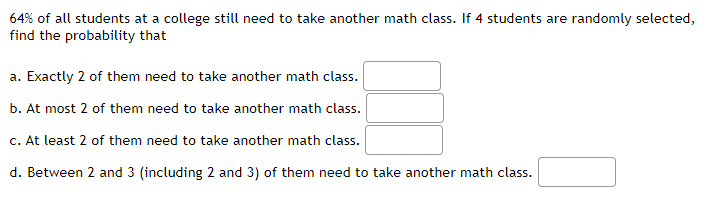 64% of all students at a college still need to take another math class. If 4 students are randomly selected,
find the probability that
a. Exactly 2 of them need to take another math class.
b. At most 2 of them need to take another math class.
c. At least 2 of them need to take another math class.
d. Between 2 and 3 (including 2 and 3) of them need to take another math class.
