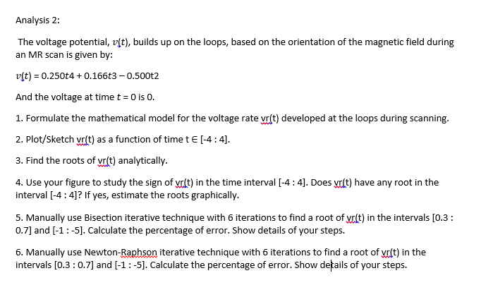 Analysis 2:
The voltage potential, v(t), builds up on the loops, based on the orientation of the magnetic field during
an MR scan is given by:
v[t) = 0.250t4 + 0.166t3 – 0.500t2
And the voltage at time t = 0 is 0.
1. Formulate the mathematical model for the voltage rate vr(t) developed at the loops during scanning.
2. Plot/Sketch vr(t) as a function of time t€ [-4:4].
3. Find the roots of vr(t) analytically.
4. Use your figure to study the sign of vrlt) in the time interval [-4 : 4]. Does yrdt) have any root in the
interval [-4 : 4]? If yes, estimate the roots graphically.
5. Manually use Bisection iterative technique with 6 iterations to find a root of yr(t) in the intervals [0.3:
0.7] and [-1:-5]. Calculate the percentage of error. Show details of your steps.
6. Manually use Newton-Raphson iterative technique with 6 iterations to find a root of yr(t) in the
intervals [0.3:0.7] and [-1:-5]. Calculate the percentage of error. Show details of your steps.
