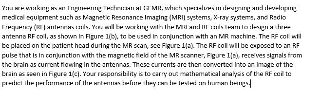 You are working as an Engineering Technician at GEMR, which specializes in designing and developing
medical equipment such as Magnetic Resonance Imaging (MRI) systems, X-ray systems, and Radio
Frequency (RF) antennas coils. You will be working with the MRI and RF coils team to design a three
antenna RF coil, as shown in Figure 1(b), to be used in conjunction with an MR machine. The RF coil will
be placed on the patient head during the MR scan, see Figure 1(a). The RF coil will be exposed to an RF
pulse that is in conjunction with the magnetic field of the MR scanner, Figure 1(a), receives signals from
the brain as current flowing in the antennas. These currents are then converted into an image of the
brain as seen in Figure 1(c). Your responsibility is to carry out mathematical analysis of the RF coil to
predict the performance of the antennas before they can be tested on human beings.
