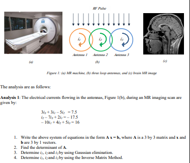 RF Pule
!!!
Antenna Antenna 2 Antenna 3
(c)
Figare 1: (a) MR mackine, (b) tkre loop antennas, and (c) brain MR image
The analysis are as follows:
Analysis 1: The electrical currents flowing in the antennas, Figure 1(b), during an MR imaging scan are
given by:
3i, + 3i, - Si; - 7.5
i- 7i, + 2i, -- 17.5
- 10i, + 4i; + Sis - 16
1. Write the above system of equations in the form Ax-b, where A is a 3 by 3 matrix and x and
bare 3 by 1 vectors.
2. Find the determinant of A.
3. Determine i, izand is by using Gaussian elimination.
4. Determine i, izand is by using the Inverse Matrix Method.
