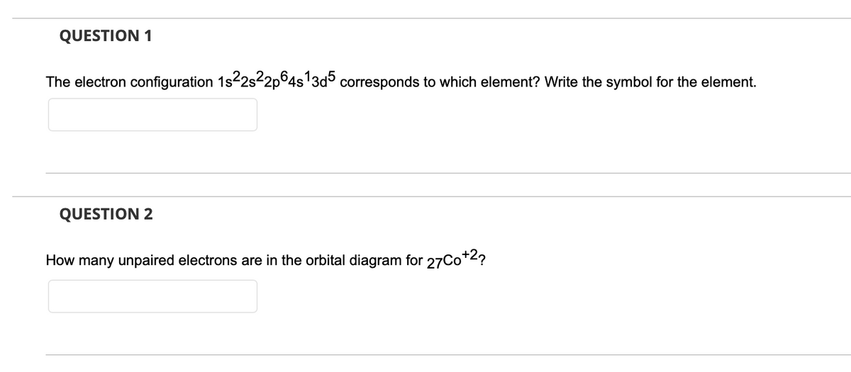QUESTION 1
The electron configuration 1s22s2p°4s'3d° corresponds to which element? Write the symbol for the element.
QUESTION 2
How many unpaired electrons are in the orbital diagram for 27Co*2?
