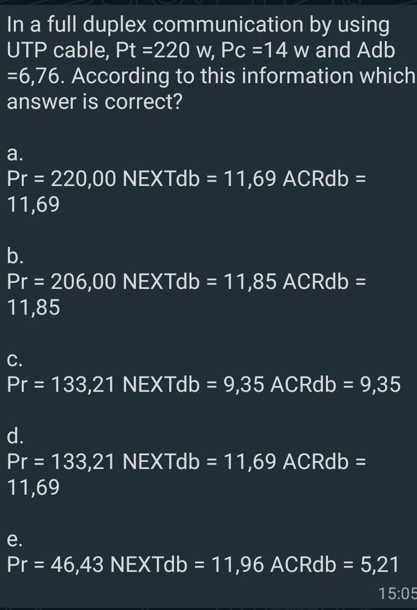 In a full duplex communication by using
UTP cable, Pt =220 w, Pc =14 w and Adb
=6,76. According to this information which
answer is correct?
а.
Pr = 220,00 NEXTdb = 11,69 ACRdb =
11,69
%3D
%3D
%3D
b.
Pr = 206,00 NEXTdb = 11,85 ACRdb =
11,85
%3D
%3D
С.
Pr = 133,21 NEXTdb = 9,35 ACRdb = 9,35
%3D
%3D
%3D
d.
Pr = 133,21 NEXTD6 = 11,69 ACRdb =
11,69
%3D
%3D
e.
Pr = 46,43 NEXTD6 = 11,96 ACRdb = 5,21
%3D
15:05
