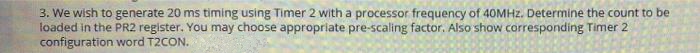 3. We wish to generate 20 ms timing using Timer 2 with a processor frequency of 40MHZ. Determine the count to be
loaded in the PR2 register. You may choose appropriate pre-scaling factor. Also show corresponding Timer 2
configuration word T2CON.
