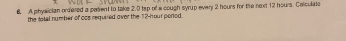 6. A physician ordered a patient to take 2.0 tsp of a cough syrup every 2 hours for the next 12 hours. Calculate
the total number of ccs required over the 12-hour period.