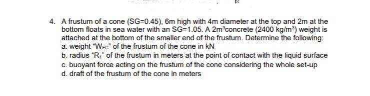 4. A frustum of a cone (SG=0.45), 6m high with 4m diameter at the top and 2m at the
bottom floats in sea water with an SG=1.05. A 2m concrete (2400 kg/m?) weight is
attached at the bottom of the smaller end of the frustum. Determine the following:
a. weight "WFC" of the frustum of the cone in kN
b. radius "R," of the frustum in meters at the point of contact with the liquid surface
c. buoyant force acting on the frustum of the cone considering the whole set-up
d. draft of the frustum of the cone in meters
