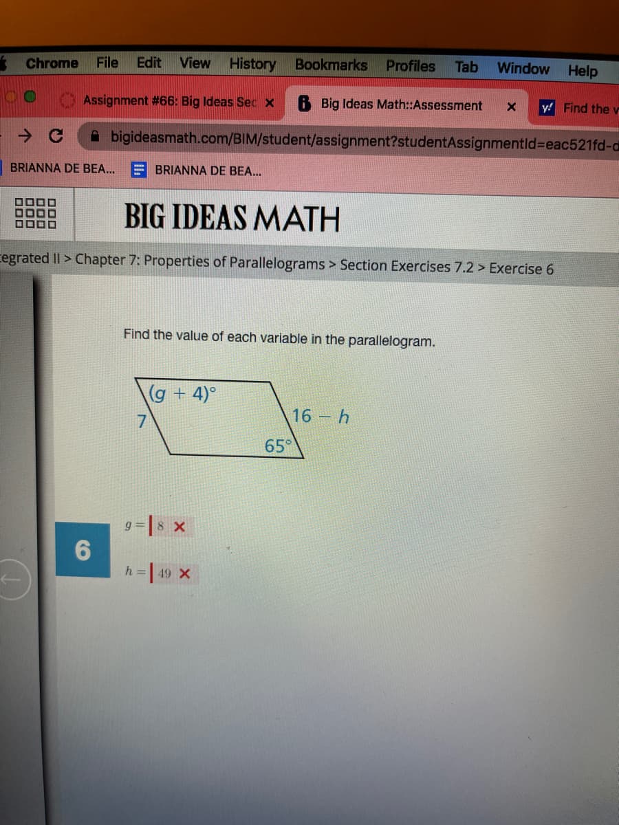 Chrome File Edit View History Bookmarks Profiles Tab Window Help
Assignment #66: Big Ideas Sec x
B Big Ideas Math::Assessment X
bigideasmath.com/BIM/student/assignment?studentAssignmentld-eac521fd-d
DO
BRIANNA DE BEA...
0000
BIG IDEAS MATH
Cegrated II > Chapter 7: Properties of Parallelograms > Section Exercises 7.2 > Exercise 6
6
BRIANNA DE BEA...
Find the value of each variable in the parallelogram.
7
(g + 4)°
9 8 X
h = | 49 X
65°
y! Find the v
16- h