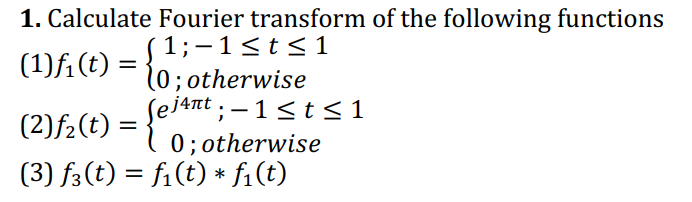 1. Calculate Fourier transform of the following functions
(1) f₁ (t)
(2) f₂ (t)
=
=
1;−1≤t≤1
(0; otherwise
ej4πt ; − 1 ≤ t ≤1
{e'n
0; otherwise
(3) ƒ3(t) = f₁(t) * f₁(t)