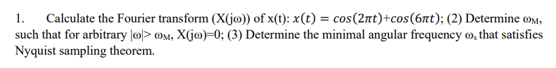 1. Calculate the Fourier transform (X(jo)) of x(t): x(t) = cos(2nt)+cos (6nt); (2) Determine @OM,
such that for arbitrary |o|> @M, X(jo)=0; (3) Determine the minimal angular frequency, that satisfies
Nyquist sampling theorem.