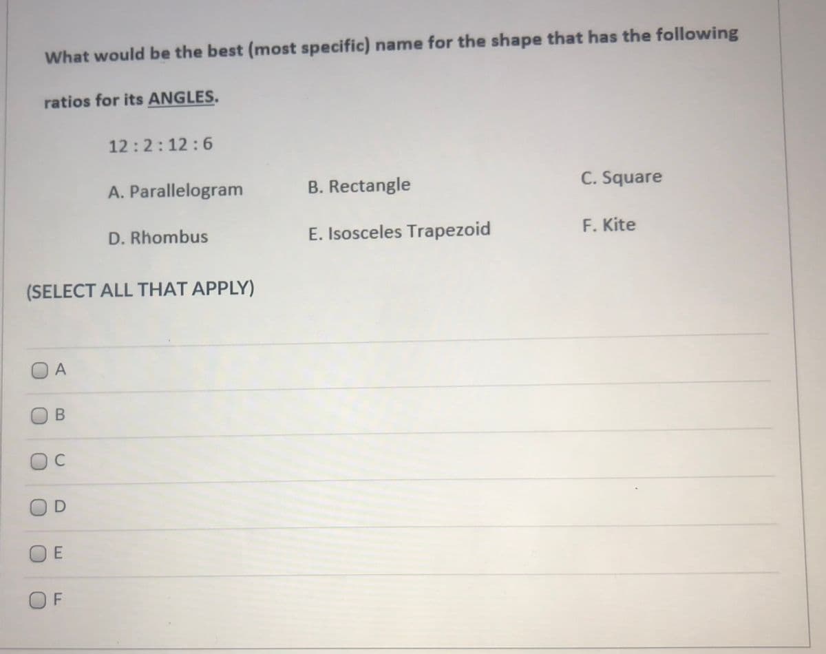 What would be the best (most specific) name for the shape that has the following
ratios for its ANGLES.
12:2:12:6
A. Parallelogram
B. Rectangle
C. Square
D. Rhombus
E. Isosceles Trapezoid
F. Kite
(SELECT ALL THAT APPLY)
O A
C
OF
E
