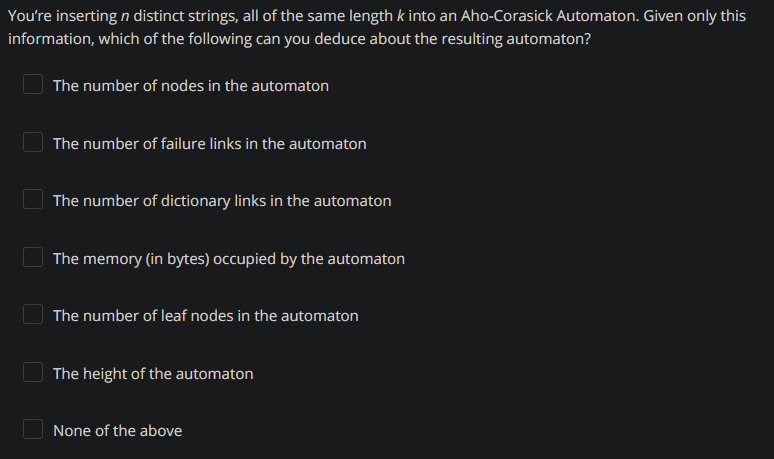 You're inserting n distinct strings, all of the same length k into an Aho-Corasick Automaton. Given only this
information, which of the following can you deduce about the resulting automaton?
The number of nodes in the automaton
The number of failure links in the automaton
The number of dictionary links in the automaton
The memory (in bytes) occupied by the automaton
The number of leaf nodes in the automaton
The height of the automaton
None of the above