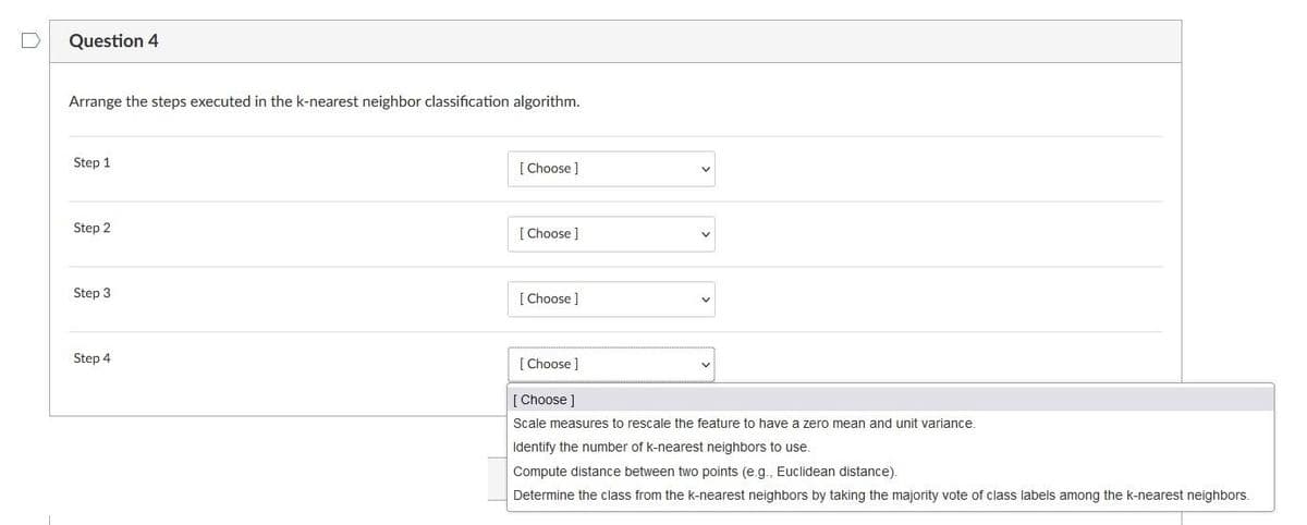 Question 4
Arrange the steps executed in the k-nearest neighbor classification algorithm.
Step 1
Step 2
Step 3
Step 4
[Choose ]
[Choose ]
[Choose ]
[Choose ]
[Choose ]
Scale measures to rescale the feature to have a zero mean and unit variance.
Identify the number of k-nearest neighbors to use.
Compute distance between two points (e.g., Euclidean distance).
Determine the class from the k-nearest neighbors by taking the majority vote of class labels among the k-nearest neighbors.