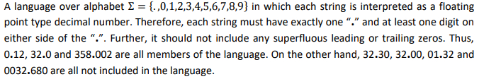 A language over alphabet E = {. ,0,1,2,3,4,5,6,7,8,9} in which each string is interpreted as a floating
point type decimal number. Therefore, each string must have exactly one “." and at least one digit on
either side of the ".". Further, it should not include any superfluous leading or trailing zeros. Thus,
0.12, 32.0 and 358.002 are all members of the language. On the other hand, 32.30, 32.00, 01.32 and
0032.680 are all not included in the language.
